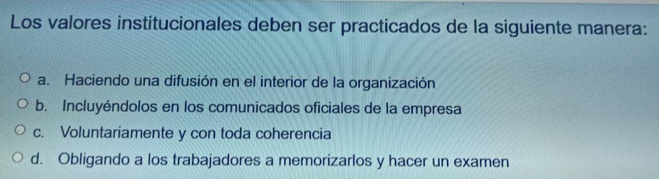 Los valores institucionales deben ser practicados de la siguiente manera:
a. Haciendo una difusión en el interior de la organización
b. Incluyéndolos en los comunicados oficiales de la empresa
c. Voluntariamente y con toda coherencia
d. Obligando a los trabajadores a memorizarlos y hacer un examen