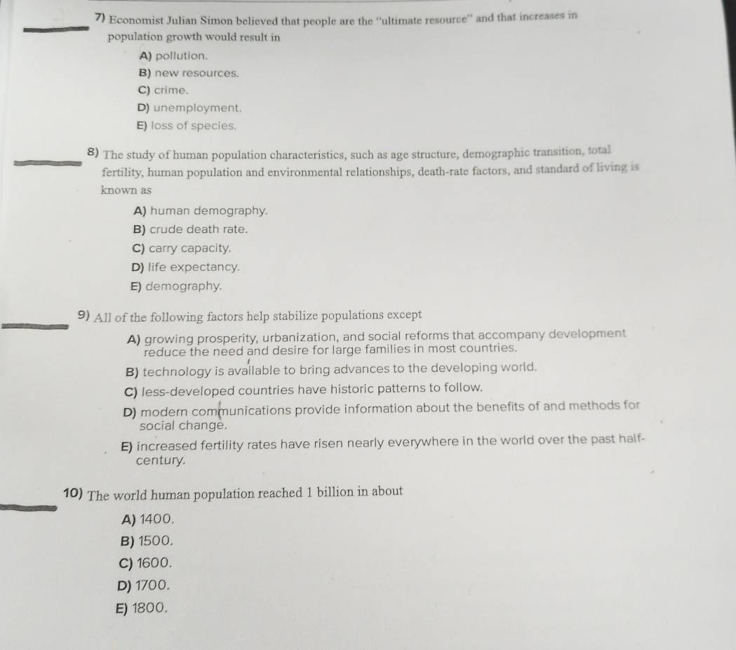 Economist Julian Simon believed that people are the ''ultimate resource'' and that increases in
population growth would result in
A) pollution.
B) new resources.
C) crime.
D) unemployment.
E) loss of species.
8) The study of human population characteristics, such as age structure, demographic transition, total
fertility, human population and environmental relationships, death-rate factors, and standard of living is
known as
A) human demography.
B) crude death rate.
C) carry capacity.
D) life expectancy.
E) demography.
9) All of the following factors help stabilize populations except
A) growing prosperity, urbanization, and social reforms that accompany development
reduce the need and desire for large families in most countries.
B) technology is available to bring advances to the developing world.
C) less-developed countries have historic patterns to follow.
D) modern communications provide information about the benefits of and methods for
social change.
E) increased fertility rates have risen nearly everywhere in the world over the past half-
century.
10) The world human population reached 1 billion in about
A) 1400.
B) 1500.
C) 1600.
D) 1700.
E) 1800.
