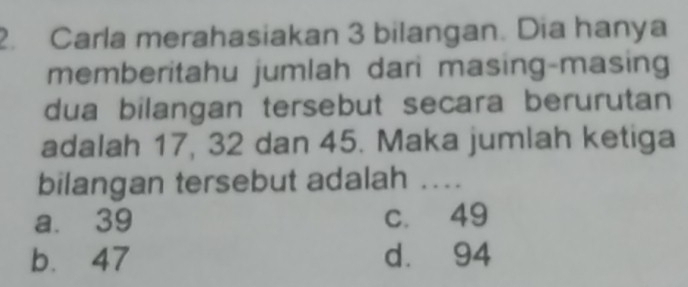 Carla merahasiakan 3 bilangan. Dia hanya
memberitahu jumlah dari masing-masing
dua bilangan tersebut secara berurutan
adalah 17, 32 dan 45. Maka jumlah ketiga
bilangan tersebut adalah ....
a. 39 c. 49
b. 47 d. 94