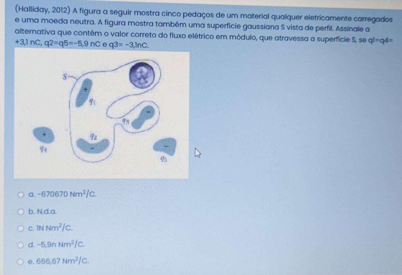 (Halliday, 2012) A figura a seguir mostra cinco pedaços de um material qualquer eletricamente carregados
e uma moeda neutra. A figura mostra também uma superfície gaussiana S vista de perfil. Assinale a
alternativa que contém o valor correto do fluxo elétrico em módulo, que atravessa a superfície S, se q1=q4=
+3,1∩ C, q2=q5=-5,9nC e q3=-3,ln c.. a. -670670Nm^2/C.
b. N.d.a.
C. 1NNm^2/C.
d. -5,9nNm^2/C.
e. 666,67Nm^2/C.