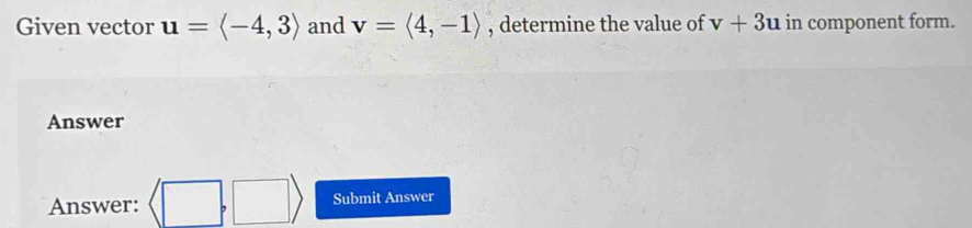 Given vector u=langle -4,3rangle and v=langle 4,-1rangle , determine the value of v+3u in component form. 
Answer 
Answer: (□ ,□ ) Submit Answer