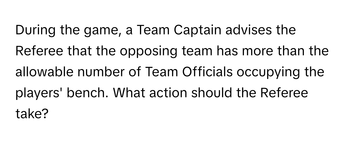 During the game, a Team Captain advises the Referee that the opposing team has more than the allowable number of Team Officials occupying the players' bench. What action should the Referee take?