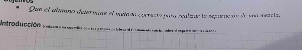 Que el alumno determine el método correcto para realizar la separación de una mezcla. 
Introducción (redacta una cuartilla con tus propias palabras el fundamento teórico sobre el experimento realizado)