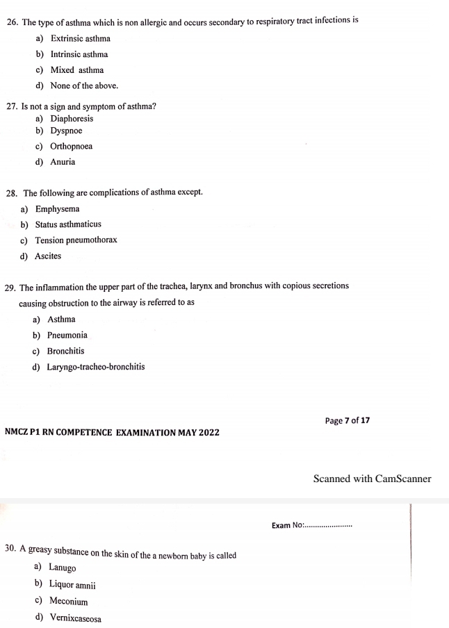 The type of asthma which is non allergic and occurs secondary to respiratory tract infections is
a) Extrinsic asthma
b) Intrinsic asthma
c) Mixed asthma
d) None of the above.
27. Is not a sign and symptom of asthma?
a) Diaphoresis
b) Dyspnoe
c) Orthopnoea
d) Anuria
28. The following are complications of asthma except.
a) Emphysema
b) Status asthmaticus
c) Tension pneumothorax
d) Ascites
29. The inflammation the upper part of the trachea, larynx and bronchus with copious secretions
causing obstruction to the airway is referred to as
a) Asthma
b) Pneumonia
c) Bronchitis
d) Laryngo-tracheo-bronchitis
Page 7 of 17
NMCZ P1 RN COMPETENCE EXAMINATION MAY 2022
Scanned with CamScanner
Exam No:_
30. A greasy substance on the skin of the a newborn baby is called
a) Lanugo
b) Liquor amnii
c) Meconium
d) Vernixcaseosa