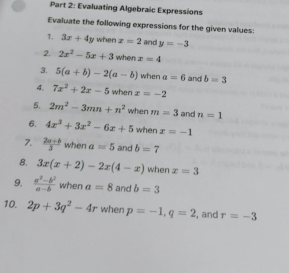 Evaluating Algebraic Expressions 
Evaluate the following expressions for the given values: 
1. 3x+4y when x=2 and y=-3
2. 2x^2-5x+3 when x=4
3. 5(a+b)-2(a-b) when a=6 and b=3
4. 7x^2+2x-5 when x=-2
5. 2m^2-3mn+n^2 when m=3 and n=1
6. 4x^3+3x^2-6x+5 when x=-1
7.  (2a+b)/3  when a=5 and b=7
8. 3x(x+2)-2x(4-x) when x=3
9.  (a^2-b^2)/a-b  when a=8 and b=3
10. 2p+3q^2-4r when p=-1, q=2 , and r=-3