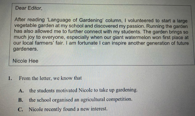 Dear Editor,
After reading ‘Language of Gardening’ column, I volunteered to start a large
vegetable garden at my school and discovered my passion. Running the garden
has also allowed me to further connect with my students. The garden brings so
much joy to everyone, especially when our giant watermelon won first place at
our local farmers' fair. I am fortunate I can inspire another generation of future
gardeners.
Nicole Hee
1. From the letter, we know that
A. the students motivated Nicole to take up gardening.
B. the school organised an agricultural competition.
C. Nicole recently found a new interest.