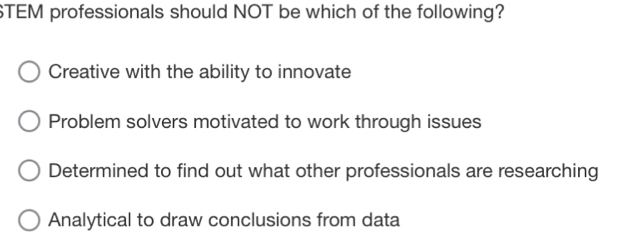 STEM professionals should NOT be which of the following?
Creative with the ability to innovate
Problem solvers motivated to work through issues
Determined to find out what other professionals are researching
Analytical to draw conclusions from data