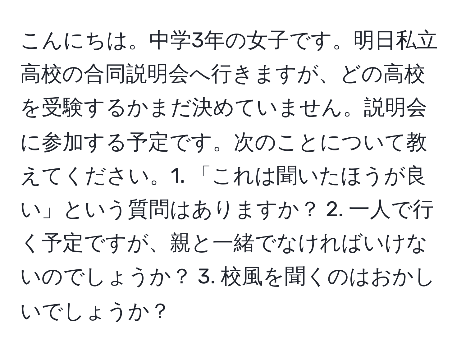 こんにちは。中学3年の女子です。明日私立高校の合同説明会へ行きますが、どの高校を受験するかまだ決めていません。説明会に参加する予定です。次のことについて教えてください。1. 「これは聞いたほうが良い」という質問はありますか？ 2. 一人で行く予定ですが、親と一緒でなければいけないのでしょうか？ 3. 校風を聞くのはおかしいでしょうか？