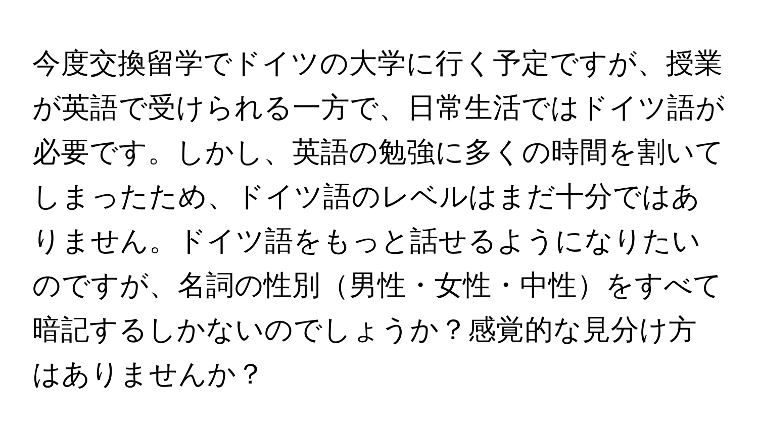 今度交換留学でドイツの大学に行く予定ですが、授業が英語で受けられる一方で、日常生活ではドイツ語が必要です。しかし、英語の勉強に多くの時間を割いてしまったため、ドイツ語のレベルはまだ十分ではありません。ドイツ語をもっと話せるようになりたいのですが、名詞の性別男性・女性・中性をすべて暗記するしかないのでしょうか？感覚的な見分け方はありませんか？