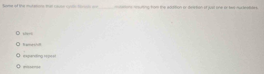 Some of the mutations that cause cystic librosis are_ mutations resuiting from the addition or deletion of just one or two nucleotides.
silent
frameshift
expanding repeat
missense