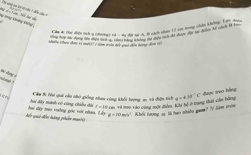 Thí sinh trả lời từ câu 1 đến â 
ảng d=5cm. Nổi hai tấn 
ng trong khoảng không , 
Cầu 4: Hai điện tích q (dương) và - 4q đặt tại A, B cách nhau 12 cm trong chân không. Lực điện 
tổng hợp tác dụng lên điện tích q₀ (âm) bằng không thì điện tích đó được đặt tại điểm M cách B bao 
nhiêu (theo đơn vị mét)? ( làm tròn kết quả đến hàng đơn vị) 
tác dụng c 
pulomb 
Câu 5: Hai quả cầu nhỏ giống nhau cùng khối lượng m và điện tích q=4.10^(-7)C được treo bằng 
iro 
hai dây mảnh có cùng chiều dài ell =10cm và treo vào cùng một điểm. Khi hệ ở trạng thái cân bằng 
hai dây treo vuông góc với nhau. Lấy g=10m/s^2 Khối lượng m là bao nhiêu gam? ?( làm tròn 
kết quả đến hàng phần mười)