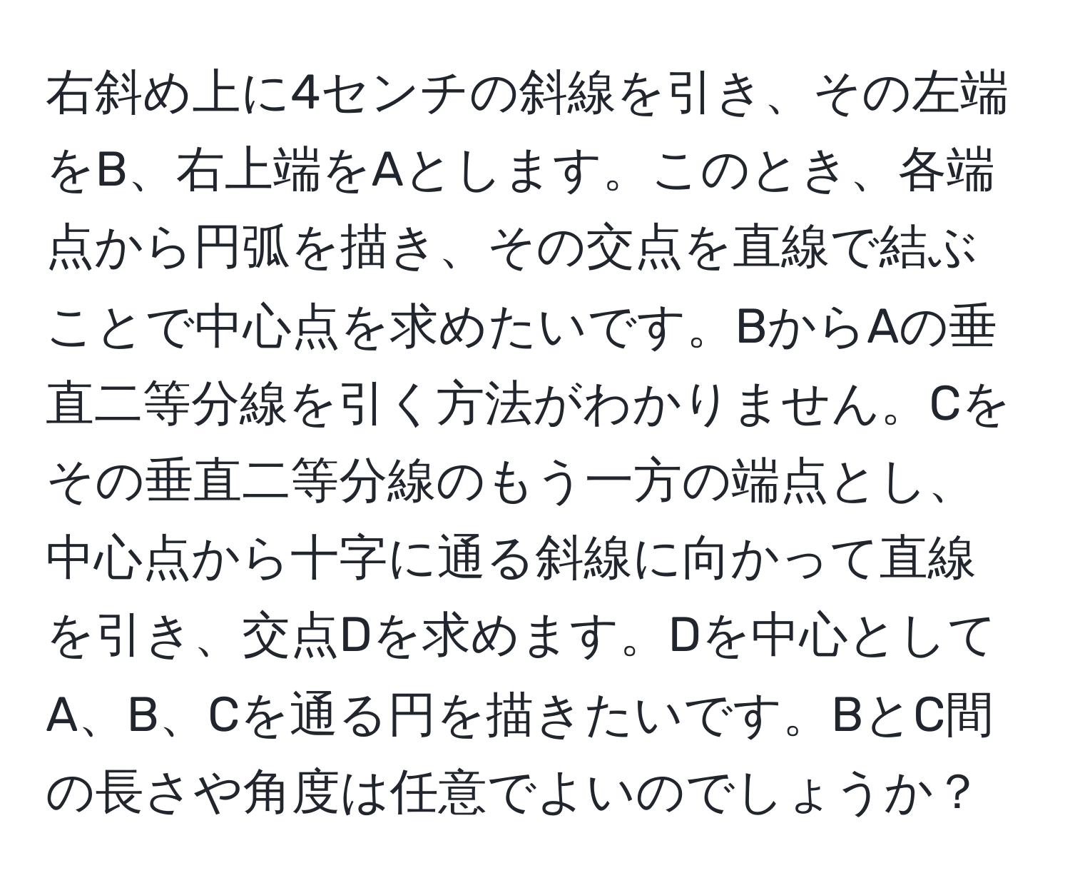 右斜め上に4センチの斜線を引き、その左端をB、右上端をAとします。このとき、各端点から円弧を描き、その交点を直線で結ぶことで中心点を求めたいです。BからAの垂直二等分線を引く方法がわかりません。Cをその垂直二等分線のもう一方の端点とし、中心点から十字に通る斜線に向かって直線を引き、交点Dを求めます。Dを中心としてA、B、Cを通る円を描きたいです。BとC間の長さや角度は任意でよいのでしょうか？