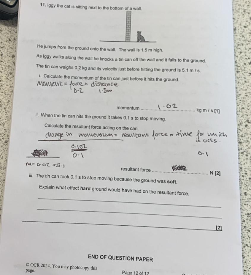 Iggy the cat is sitting next to the bottom of a wall. 
He jumps from the ground onto the wall. The wall is 1.5 m high. 
As Iggy walks along the wall he knocks a tin can off the wall and it falls to the ground. 
The tin can weighs 0.2 kg and its velocity just before hitting the ground is 5.1 m / s. 
i. Calculate the momentum of the tin can just before it hits the ground. 
momentum _ kg m / s [1 
ii. When the tin can hits the ground it takes 0.1 s to stop moving. 
Calculate the resultant force acting on the can. 
_ 
resultant force _N [2] 
iii. The tin can took 0.1 s to stop moving because the ground was soft 
_ 
Explain what effect hard ground would have had on the resultant force. 
_ 
_ 
_ 
[2] 
END OF QUESTION PAPER 
© OCR 2024. You may photocopy this 
page. Page 12 of 12