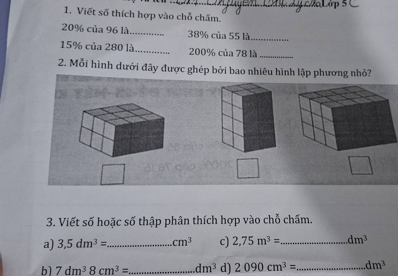 Viết số thích hợp vào chỗ chấm.
20% của 96 là_ 38% của 55 là_
15% của 280 là_ 200% của 78 là_ 
2. Mỗi hình dưới đây được ghép bởi bao nhiêu hình lập phương nhỏ? 
3. Viết số hoặc số thập phân thích hợp vào chỗ chấm. 
a) 3,5dm^3= _  cm^3 c) 2,75m^3= _ dm^3
b) 7dm^38cm^3= _ dm^3 d) 2090cm^3= _
dm^3