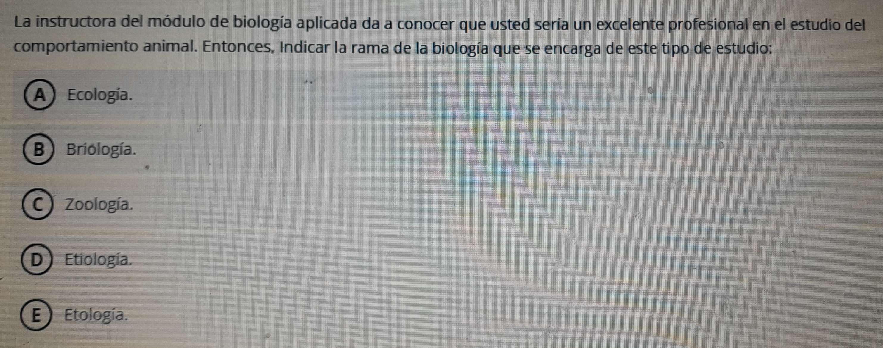 La instructora del módulo de biología aplicada da a conocer que usted sería un excelente profesional en el estudio del
comportamiento animal. Entonces, Indicar la rama de la biología que se encarga de este tipo de estudio:
A Ecología.
B) Briología.
C)Zoología.
D) Etiología.
E ) Etología.