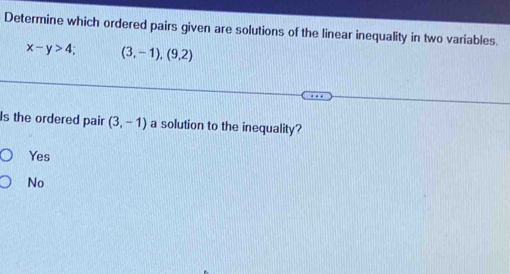 Determine which ordered pairs given are solutions of the linear inequality in two variables.
x-y>4; (3,-1),(9,2)
Is the ordered pair (3,-1) a solution to the inequality?
Yes
No