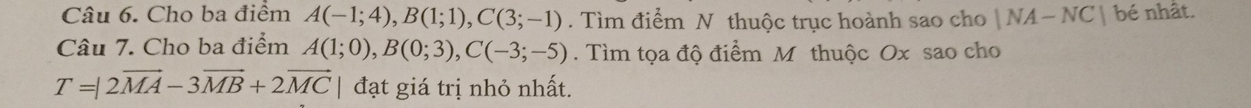 Cho ba điểm A(-1;4), B(1;1), C(3;-1). Tìm điểm N thuộc trục hoành sao cho |NA-NC| bé nhất. 
Câu 7. Cho ba điểm A(1;0), B(0;3), C(-3;-5). Tìm tọa độ điểm M thuộc Ox sao cho
T=|2vector MA-3vector MB+2vector MC đạt giá trị nhỏ nhất.