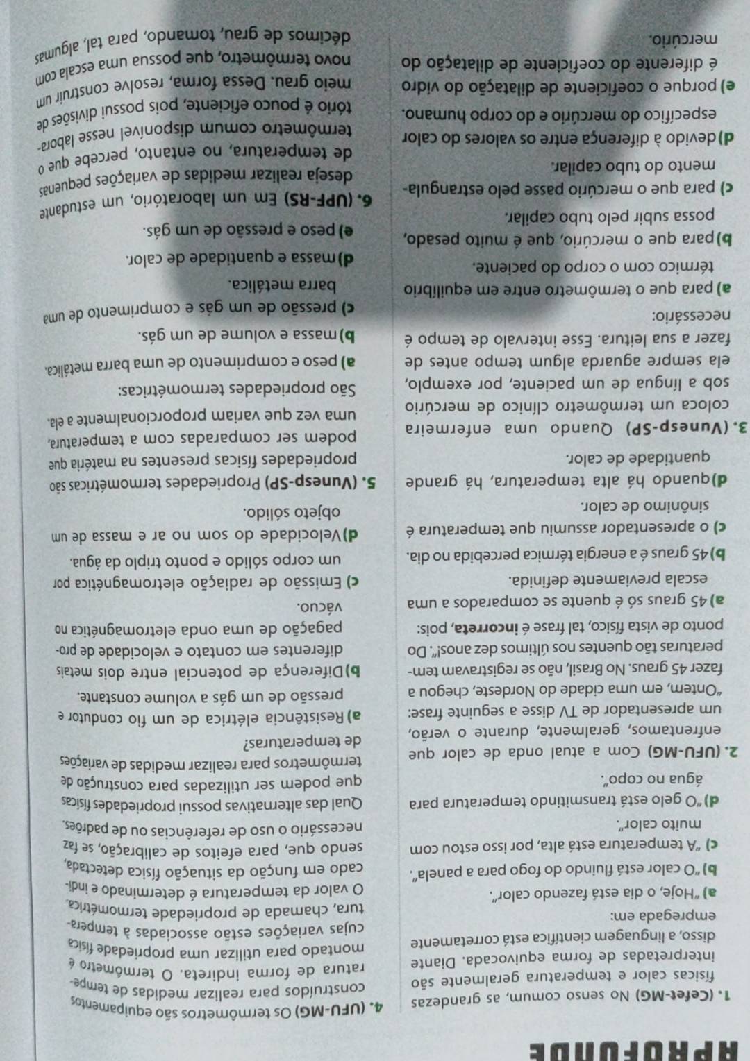 aprofonde
1. (Cefet-MG) No senso comum, as grandezas 4. (UFU-MG) Os termômetros são equipamentos
físicas calor e temperatura geralmente são construídos para realizar medidas de tempe-
ratura de forma indireta. O termômetro é
interpretadas de forma equivocada. Diante montado para utilizar uma propriedade física
disso, a linguagem científica está corretamente cujas variações estão associadas à tempera
empregada em: tura, chamada de propriedade termométrica.
a) “Hoje, o dia está fazendo calor”. O valor da temperatura é determinado e indi-
b) 'O calor está fluindo do fogo para a panela'. cado em função da situação física detectada.
c) “A temperatura está alta, por isso estou com sendo que, para efeitos de calibração, se faz
muito calor".
necessário o uso de referências ou de padrões.
d) 'O gelo está transmitindo temperatura para Qual das alternativas possui propriedades físicas
água no copo". que podem ser utilizadas para construção de
2. (UFU-MG) Com a atual onda de calor que termômetros para realizar medidas de variações
enfrentamos, geralmente, durante o verão, de temperaturas?
um apresentador de TV disse a seguinte frase: a) Resistência elétrica de um fio condutor e
“Ontem, em uma cidade do Nordeste, chegou a pressão de um gás a volume constante.
fazer 45 graus. No Brasil, não se registravam tem- b)Diferença de potencial entre dois metais
peraturas tão quentes nos últimos dez anos!". Do diferentes em contato e velocidade de pro-
ponto de vista físico, tal frase é incorreta, pois: pagação de uma onda eletromagnética no
a) 45 graus só é quente se comparados a uma vácuo.
escala previamente definida. c) Emissão de radiação eletromagnética por
b) 45 graus é a energia térmica percebida no dia. um corpo sólido e ponto triplo da água.
c) o apresentador assumiu que temperatura é d)Velocidade do som no ar e massa de um
sinônimo de calor. objeto sólido.
d)quando há alta temperatura, há grande 5. (Vunesp-SP) Propriedades termométricas são
quantidade de calor. propriedades físicas presentes na matéria que
3. (Vunesp-SP) Quando uma enfermeira podem ser comparadas com a temperatura,
coloca um termômetro clínico de mercúrio uma vez que variam proporcionalmente a ela.
sob a língua de um paciente, por exemplo,  São propriedades termométricas:
ela sempre aguarda algum tempo antes de a) peso e comprimento de uma barra metálica.
fazer a sua leitura. Esse intervalo de tempo é b) massa e volume de um gás.
necessário:
c) pressão de um gás e comprimento de uma
a) para que o termômetro entre em equilíbrio barra metálica.
térmico com o corpo do paciente.
d)massa e quantidade de calor.
b)para que o mercúrio, que é muito pesado, e) peso e pressão de um gás.
possa subir pelo tubo capilar.
c) para que o mercúrio passe pelo estrangula- 6. (UPF-RS) Em um laboratório, um estudante
mento do tubo capilar. deseja realizar medidas de variações pequenas
d)devido à diferença entre os valores do calor de temperatura, no entanto, percebe que o
específico do mercúrio e do corpo humano. termômetro comum disponível nesse labora-
e) porque o coeficiente de dilatação do vidro tório é pouco eficiente, pois possui divisões de
meio grau. Dessa forma, resolve construir um
é diferente do coeficiente de dilatação do novo termômetro, que possua uma escala com
mercúrio. décimos de grau, tomando, para tal, algumas