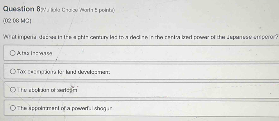 Question 8(Multiple Choice Worth 5 points)
(02.08 MC)
What imperial decree in the eighth century led to a decline in the centralized power of the Japanese emperor?
A tax increase
Tax exemptions for land development
The abolition of serfdom
The appointment of a powerful shogun