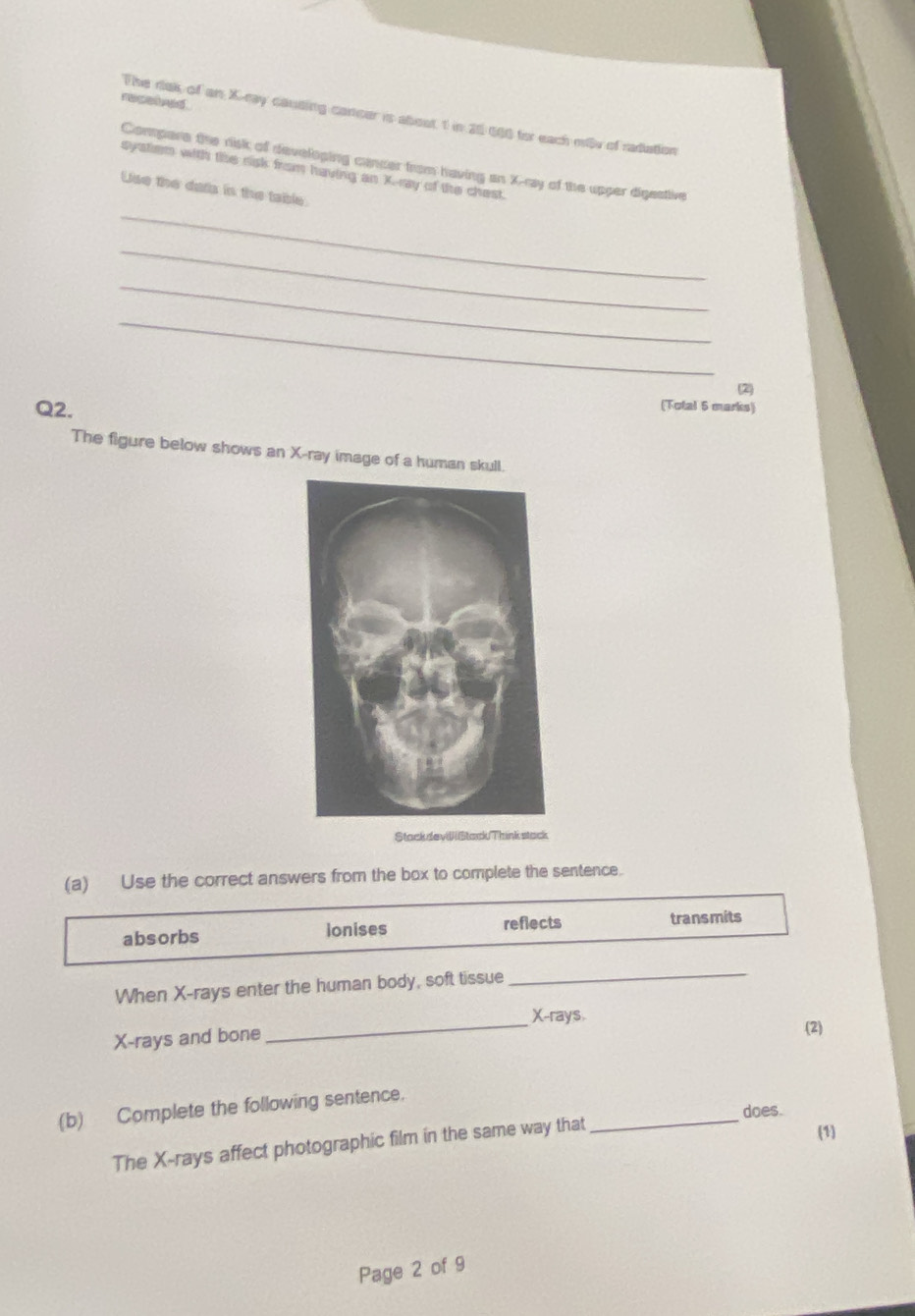 racalved . 
The rak of an X -ray causing cancer is aboat 1 in 20 600 for each miv of radation 
Compare the risk of developing cancer from having an X -ray of the upper digestive 
systiem with the sisk from having an X.ray of the chest. 
_ 
Use the dats in the table. 
_ 
_ 
_ 
(2 
Q2. 
(Total 5 marks) 
The figure below shows an X -ray image of a human skull. 
Stack deviStackThink stack 
(a) Use the correct answers from the box to complete the sentence. 
absorbs Ionises 
reflects transmits 
When X -rays enter the human body, soft tissue 
_ 
_
X -rays.
X -rays and bone (2) 
_ 
(b) Complete the following sentence. 
does. 
The X -rays affect photographic film in the same way that 
(1) 
Page 2 of 9