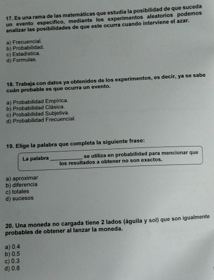 Es una rama de las matemáticas que estudia la posibilidad de que suceda
un evento especifico, mediante los experimentos aleatorios podemos
analizar las posibilidades de que este ocurra cuando interviene el azar.
a) Frecuencial.
b) Probabilidad.
c) Estadistica.
d) Formulas.
18. Trabaja con datos ya obtenidos de los experimentos, es decir, ya se sabe
cuán probable es que ocurra un evento.
a) Probabilidad Empírica.
b) Probabilidad Clásica.
c) Probabilidad Subjetiva.
d) Probabilidad Frecuencial.
19. Elige la palabra que completa la siguiente frase:
La palabra _se utiliza en probabilidad para mencionar que
los resultados a obtener no son exactos.
a) aproximar
b) diferencia
c) totales
d) sucesos
20. Una moneda no cargada tiene 2 lados (águila y sol) que son igualmente
probables de obtener al lanzar la moneda.
a) 0.4
b) 0.5
c) 0.3
d) 0.8