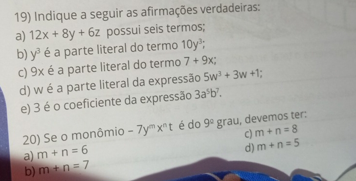 Indique a seguir as afirmações verdadeiras:
a) 12x+8y+6z possui seis termos;
b) y^3 é a parte literal do termo 10y^3; 
c) 9x é a parte literal do termo 7+9x; 
d) w é a parte literal da expressão 5w^3+3w+1
e) 3 é o coeficiente da expressão 3a^5b^7. 
20) Se o monômio -7y^mx^nt é do 9^(_ circ)g rau, devemos ter:
C) m+n=8
a) m+n=6
b) m+n=7 d) m+n=5