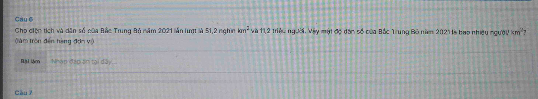 Cho diện tích và dân số của Bắc Trung Bộ năm 2021 lần lượt là 51, 2 nghìn km^2 và 11, 2 triệu người. Vậy mật độ dân số của Bắc Trung Bộ năm 2021 là bao nhiêu người/ km^2 ? 
(làm tròn đến hàng đơn vị) 
Bài làm Nháp đáp án tại đảy... 
Cầu 7