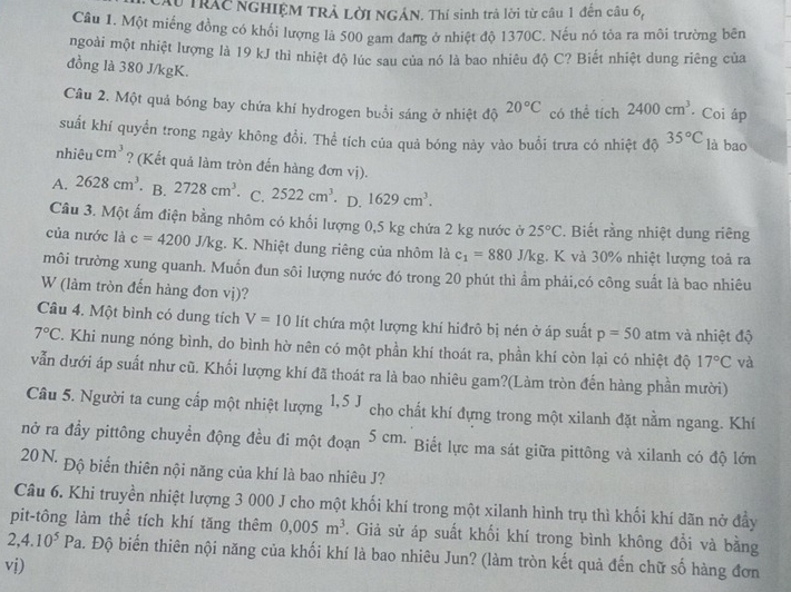 Ấu TRAC NGHIỆM TRẢ LờI NGÁN. Thí sinh trả lời từ câu 1 đến câu 6,
Câu 1. Một miếng đồng có khối lượng là 500 gam đang ở nhiệt độ 1370C. Nếu nó tỏa ra môi trường bên
ngoài một nhiệt lượng là 19 kJ thì nhiệt độ lúc sau của nó là bao nhiêu độ C? Biết nhiệt dung riêng của
đồng là 380 J/kgK.
Câu 2. Một quả bóng bay chứa khí hydrogen buổi sáng ở nhiệt độ 20°C có thể tích 2400cm^3 Coi áp
suất khí quyển trong ngày không đổi. Thể tích của quả bóng này vào buổi trưa có nhiệt độ 35°C là bao
nhiêu cm^3 ? (Kết quả làm tròn đến hàng đơn vị).
A. 2628cm^3 · B. 2728cm^3. C. 2522cm^3 · D. 1629cm^3.
Câu 3. Một ấm điện bằng nhôm có khối lượng 0,5 kg chứa 2 kg nước ở 25°C. Biết rằng nhiệt dung riêng
của nước là c=4200J/kg;. K. Nhiệt dung riêng của nhôm là c_1=880J/kg :. K và 30% nhiệt lượng toả ra
môi trường xung quanh. Muốn đun sôi lượng nước đó trong 20 phút thì ẩm phải,có công suất là bao nhiêu
W (làm tròn đến hàng đơn vị)?
Câu 4. Một bình có dung tích V=10 lít chứa một lượng khí hiđrô bị nén ở áp suất p=50 atm và nhiệt độ
7°C. Khi nung nóng bình, do bình hờ nên có một phần khí thoát ra, phần khí còn lại có nhiệt độ 17°C và
vẫn dưới áp suất như cũ. Khối lượng khí đã thoát ra là bao nhiêu gam?(Làm tròn đến hàng phần mười)
Câu 5. Người ta cung cấp một nhiệt lượng 1,5J cho chất khí đựng trong một xilanh đặt nằm ngang. Khí
nở ra đầy pittông chuyền động đều đi một đoạn 5 cm. Biết lực ma sát giữa pittông và xilanh có độ lớn
20N. Độ biển thiên nội năng của khí là bao nhiêu J?
Câu 6. Khi truyền nhiệt lượng 3 000 J cho một khối khí trong một xilanh hình trụ thì khối khí dãn nở đầy
pit-tông làm thể tích khí tăng thêm 0,005m^3. Giả sử áp suất khối khí trong bình không đổi và bằng
2,4.10^5Pa. Độ biến thiên nội năng của khối khí là bao nhiêu Jun? (làm tròn kết quả đến chữ số hàng đơn
vị)