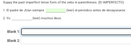 Suppy the past imperfect tense form of the vebs in parentheses. (EI IMPERFECTO) 
_ 
1. El padre de Júan siempre (leer) el periódico antes de desayunarse. 
_ 
2. Yo (leer) muchos libos.
(-3,4)
Blank 1: _  
Blank 2: □