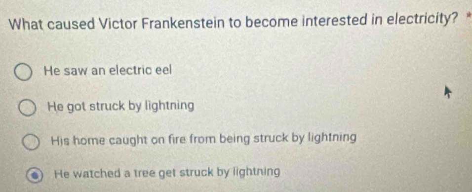 What caused Victor Frankenstein to become interested in electricity? *
He saw an electric eel
He got struck by lightning
His home caught on fire from being struck by lightning
He watched a tree get struck by lightning