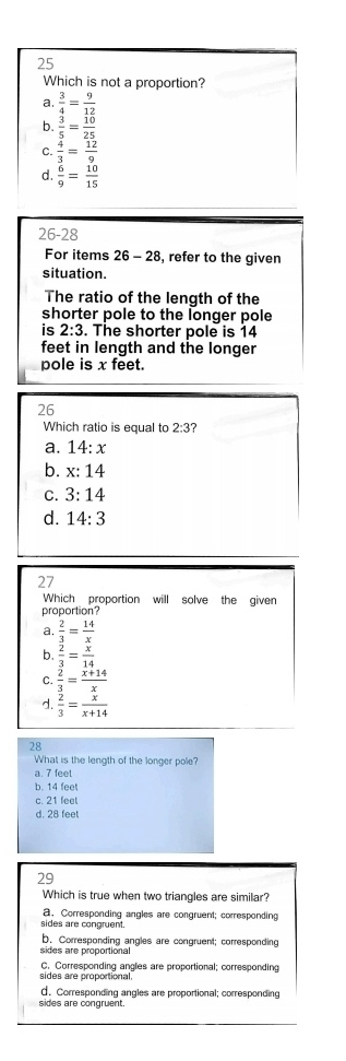 Which is not a proportion?
a.  3/4 = 9/12 
b.  3/5 = 10/25 
c.  4/3 = 12/9 
d.  6/9 = 10/15 
26-28
For items 26-28 , refer to the given
situation.
The ratio of the length of the
shorter pole to the longer pole
is 2:3. The shorter pole is 14
feet in length and the longer
pole is x feet.
26
Which ratio is equal to 2:3
a. 14:x
b. x:14
C. 3:14
d. 14:3
27
Which proportion will solve the given
proportion?
a.  2/3 = 14/x 
b.  2/3 = x/14 
C.  2/3 = (x+14)/x 
d.  2/3 = x/x+14 
28
What is the length of the longer pole?
a. 7 feet
b. 14 fee
c. 21 feel
d. 28 feet
29
Which is true when two triangles are similar?
a. Corresponding angles are congruent; corresponding
sides are congruent.
b. Corresponding angles are congruent; corresponding
sides are proportional
C. Corresponding angles are proportional; corresponding
sides are proportional.
sides are congruent. d. Corresponding angles are proportional; corresponding