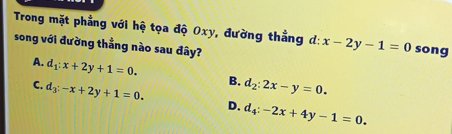 Trong mặt phẳng với hệ tọa độ Oxy, đường thẳng d:x-2y-1=0 song
song với đường thẳng nào sau đây?
A. d_1:x+2y+1=0.
B.
C. d_3:-x+2y+1=0. d_2:2x-y=0.
D. d_4:-2x+4y-1=0.