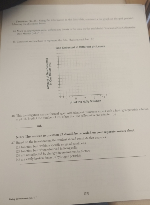 following the directions belw Directions (44-45) Uuing the information in the data table, construct a bar graph on the grid provided. 
44 Mark an appropriate scale, without any breaks in the data, on the axis labeled ''Amount of Gas Collected in 
One Minate i 13^- [1] 
45 Construct vertical bars to represent the data. Shade in each bar. [1] 
Gas Collected at Different pH Levels 
8 
pH of the H_2O_2
46 This investigation was performed again with identical conditions except with a hydrogen peroside solution 
at pH 8. Predict the number of mL of gas that was collected in one minute. [1] 
_ mL
Note: The answer to question 47 should be recorded on your separate answer sheet. 
47 Based on the investigation, the student should conclude that enzymes 
(1) function best within a specific range of conditions 
(2) function best when observed in living cells 
(3) are not affected by changes in environmental factors 
(4) are easily broken down by hydrogen peroxide 
[13] 
Living Environment-Jan. '17