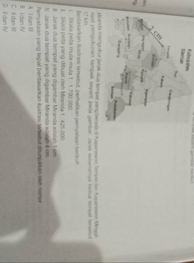 Kab
an
19-
di Kapanewon Tempei dan Kapanewon Minggir.
Hasil pengukuran tampak seperti pada gambar. Jarak sebenamya kedua tempat tersebut
17 km
Berdasarkan ilustrasi tersebut, perhatikan pemyataan berikut!
[ Skala peta mula-mula 1 -1 700.000
II. Skala peta yang dibuat oleh Miranda 1 : 425.000.
III. Jarak dua tempat yang digambar Miranda adalah 1 cm.
N. Jarak dua tempat yang digambar Miranda adalah 4 cm.
Pernyataan yang tepat berdasarkan ilustrasi tersebut ditunjukkan oleh nomor
A. I dan III
B. I dan IV
C. Il dan III
D. II dan IV