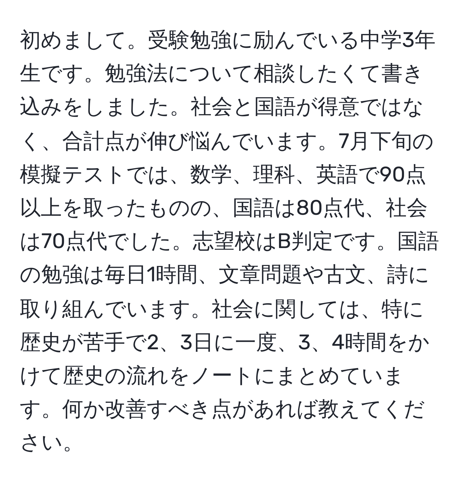 初めまして。受験勉強に励んでいる中学3年生です。勉強法について相談したくて書き込みをしました。社会と国語が得意ではなく、合計点が伸び悩んでいます。7月下旬の模擬テストでは、数学、理科、英語で90点以上を取ったものの、国語は80点代、社会は70点代でした。志望校はB判定です。国語の勉強は毎日1時間、文章問題や古文、詩に取り組んでいます。社会に関しては、特に歴史が苦手で2、3日に一度、3、4時間をかけて歴史の流れをノートにまとめています。何か改善すべき点があれば教えてください。