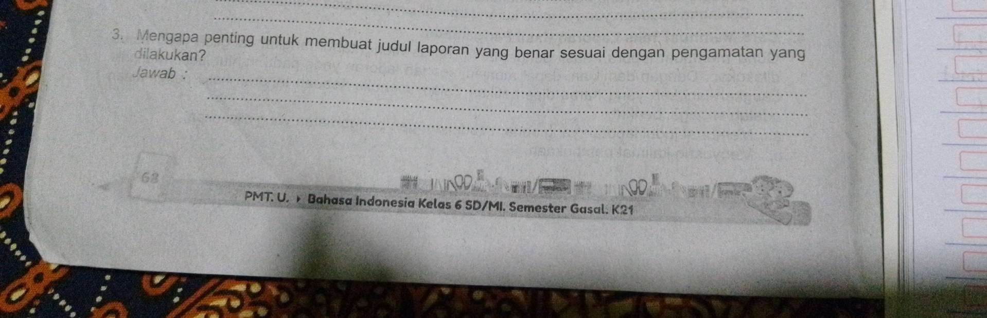 Mengapa penting untuk membuat judul laporan yang benar sesuai dengan pengamatan yang 
dilakukan? 
Jawab :_ 
_ 
_ 
68 
PMT. U. Bahasa Indonesia Kelas 6 SD/MI. Semester Gasal. K21