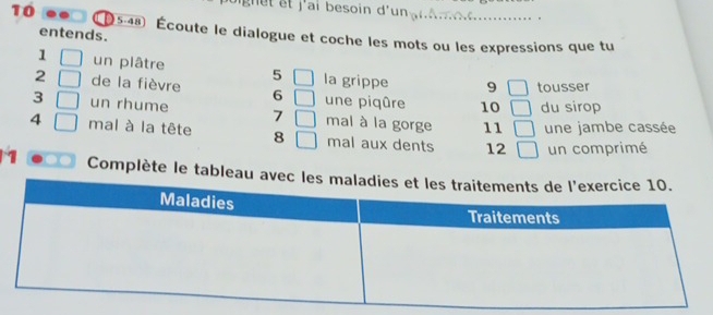 j'ai besoin d'un gn A m 
10 5 -48 Écoute le dialogue et coche les mots ou les expressions que tu 
entends. 
1 un plâtre 5 la grippe 9 tousser 
2 de la fièvre 6 une piqûre 10 du sirop 
3 un rhume 7 mal à la gorge 11 une jambe cassée 
4 mal à la tête 8 mal aux dents 12 un comprimé 
1 Complète le tableau avec l