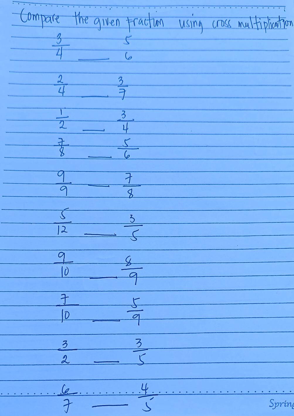 Compare the given traction using cross multipliation
 3/4  _
5
6
_  2/4 
 3/7 
 1/2  _
 3/4 
_  7/8 
 5/6 
_  9/9 
 7/8 
 5/12  _
 3/5 
_  9/10 
 8/9 
 7/10  _
 5/9 
_  3/2 
 3/5 
 6/7  __
 4/5 
Spring