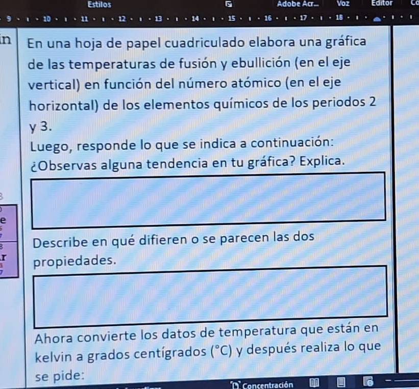 Estilos Adobe Acr... Voz Editor 
11 1 12 
in En una hoja de papel cuadriculado elabora una gráfica 
de las temperaturas de fusión y ebullición (en el eje 
vertical) en función del número atómico (en el eje 
horizontal) de los elementos químicos de los periodos 2 
γ 3. 
Luego, responde lo que se indica a continuación: 
¿Observas alguna tendencia en tu gráfica? Explica. 
e 
2 Describe en qué difieren o se parecen las dos 
r propiedades. 
Ahora convierte los datos de temperatura que están en 
kelvin a grados centígrados (^circ C) y después realiza lo que 
se pide: 
T Concentración