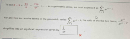 To see 8-9+ 81/8 - 729/64 +·s as a geometric series, we must express it as sumlimits _(n=1)^mar^(n-1)
For any two successive terms in the geometric series sumlimits _(n=1)^(∈fty)a^(n-1) , the ratio of the the two terms.  ar^n/ar^n-1 . 
simplifies into an algebraic expression given by  1/ar 