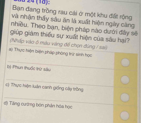 a 24 (1ª): 
Bạn đang trồng rau cải ở một khu đất rộng 
và nhận thấy sâu ăn lá xuất hiện ngày càng 
nhiều. Theo bạn, biện pháp nào dưới đây sẽ 
giúp giảm thiểu sự xuất hiện của sâu hại? 
(Nhấp vào ô màu vàng đế chọn đúng / sai) 
a) Thực hiện biện pháp phòng trừ sinh học 
_ 
b) Phun thuốc trừ sâu 
_ 
c) Thực hiện luân canh giống cây trồng 
_ 
d) Tăng cường bón phân hóa học