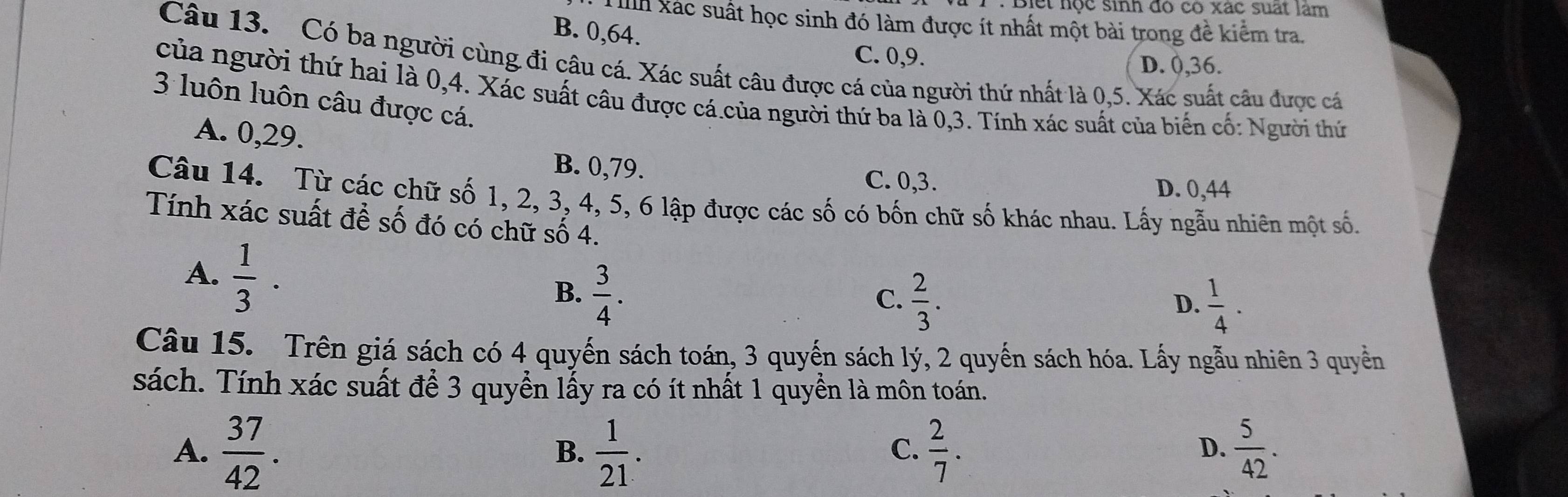 Diết nộc sinh đó có xác suất lâm
Ih xác suất học sinh đó làm được ít nhất một bài trong đề kiểm tra.
B. 0, 64.
C. 0, 9. D. 0, 36.
Câu 13. Có ba người cùng đi câu cá. Xác suất câu được cá của người thứ nhất là 0, 5. Xác suất câu được cá
của người thứ hai là 0, 4. Xác suất câu được cá.của người thứ ba là 0, 3. Tính xác suất của biển cố: Người thứ
3 luôn luôn câu được cá.
A. 0, 29. B. 0, 79.
C. 0, 3. D. 0, 44
Câu 14. Từ các chữ số 1, 2, 3, 4, 5, 6 lập được các số có bốn chữ số khác nhau. Lấy ngẫu nhiên một số.
Tính xác suất để số đó có chữ số 4.
A.  1/3 .
B.  3/4 .
C.  2/3 .  1/4 . 
D.
Câu 15. Trên giá sách có 4 quyến sách toán, 3 quyến sách lý, 2 quyến sách hóa. Lấy ngẫu nhiên 3 quyền
sách. Tính xác suất để 3 quyển lấy ra có ít nhất 1 quyền là môn toán.
A.  37/42 .  1/21 .  2/7 .  5/42 . 
B.
C.
D.