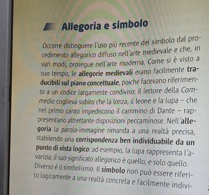 Allegoria e simbolo 
Occorre distinguere l’uso più recente del simbolo dal pro- 
cedimento allegorico diffuso nell’arte medievale e che, in 
vari modi, prosegue nell’arte moderna. Come si è visto a 
suo tempo, le allegorie medievali erano facilmente tra- 
ducibili sul piano concettuale, poiché facevano riferimen- 
to a un codice largamente condiviso: il lettore della Com- 
media coglieva subito che la lonza, il leone e la lupa - che 
nel primo canto impediscono il cammino di Dante - rap- 
presentano altrettante disposizioni peccaminose. Nell’alle- 
goria la parola-immagine rimanda a una realtà precisa, 
stabilendo una corrispondenza ben individuabile da un 
punto di vista logico: ad esempio, la lupa rappresenta l’a- 
varizia; il suo significato allegorico è quello, e solo quello. 
Diverso è il simbolismo. Il simbolo non può essere riferi- 
to logicamente a una realtà concreta e facilmente indivi-