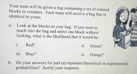 Your team will be given a bag containing a set of colored 
blocks or counters. Each team will receive a bag that is 
identical to yours. 
a. Look at the blocks in your bag. If you were to 
reach into the bag and select one block without 
looking, what is the likelihood that it would be: 
i. Red? ii. Green? 
iii. Blue? iv. Orange? 
b. Do your answers for part (a) represent theoretical or experimental 
probabilities? Justify your response.