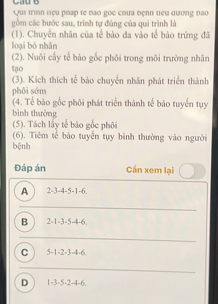 Caue
Qui trình liệu phap te bao gọc chưa đệnn tiểu đương đao
gồm các bước sau, trình tự đúng của qui trình là
(1). Chuyển nhân của tế bào da vào tế bào trứng đã
loại bỏ nhân
(2). Nuôi cấy tế bào gốc phôi trong môi trường nhân
tạo
(3). Kích thích tế bào chuyển nhân phát triển thành
phôi sớm
(4. Tế bào gốc phôi phát triển thành tế bào tuyến tụy
bình thường
(5). Tách lấy tế bào gốc phôi
(6). Tiêm tế bào tuyến tụy bình thường vào người
bệnh
Đáp án Cần xem lại
A 2-3-4-5-1-6.
B 2-1-3-5-4-6.
C 5-1-2-3-4-6.
D 1-3-5-2-4-6.