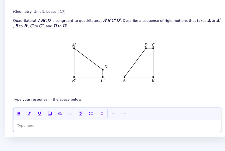 (Geometry, Unit 1, Lesson 17)
Quadrilateral ABCD is congruent to quadrilateral A'B'C'D'.. Describe a sequence of rigid motions that takes A to A'
, B to B', C to C' , and D to D'.

Type your response in the space below.
B I U
Type here