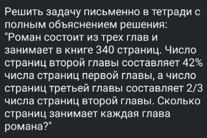 Решить задачу письменно в тетради с 
полным объяснением решения: 
"Роман состоит из трех глав и 
занимает в книге 34О страниц. Число 
страниц второй главыι составляет 42%
числа страниц первой главы, а число 
страниц третьей главыΙ составляет 2/3
числа страниц второй главы. Сколько 
страниц занимает Κаждая глава 
романа?"