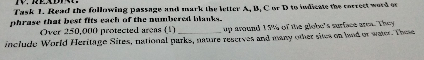 RÉÄDING 
Task 1. Read the following passage and mark the letter A, B, C or D to indicate the correct word or 
phrase that best fits each of the numbered blanks. 
Over 250,000 protected areas (1) up around 15% of the globe’s surface area. They 
include World Heritage Sites, national parks, nature reserves and many other sites on land or water. These