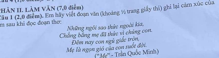 HÀN II. LÀM VăN (7,0 điểm) 
Câu 1 (2,0 điểm). Em hãy viết đoạn văn (khoảng ½ trang giấy thi) ghi lại cảm xúc của 
m sau khi đọc đoạn thơ: 
Những ngôi sao thức ngoài kia, 
Chắng bằng mẹ đã thức vì chúng con. 
Đêm nay con ngủ giấc tròn, 
Mẹ là ngọn gió của con suốt đời. 
(“Mẹ” - Trần Quốc Minh)