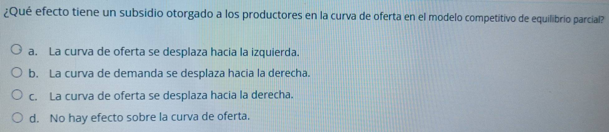 ¿Qué efecto tiene un subsidio otorgado a los productores en la curva de oferta en el modelo competitivo de equilibrio parcial?
a. La curva de oferta se desplaza hacia la izquierda.
b. La curva de demanda se desplaza hacia la derecha.
c. La curva de oferta se desplaza hacia la derecha.
d. No hay efecto sobre la curva de oferta.